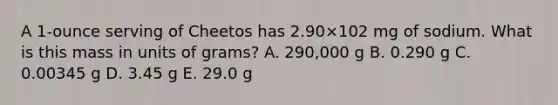 A 1-ounce serving of Cheetos has 2.90×102 mg of sodium. What is this mass in units of grams? A. 290,000 g B. 0.290 g C. 0.00345 g D. 3.45 g E. 29.0 g