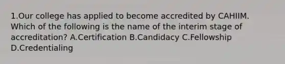 1.Our college has applied to become accredited by CAHIIM. Which of the following is the name of the interim stage of accreditation? A.Certification B.Candidacy C.Fellowship D.Credentialing