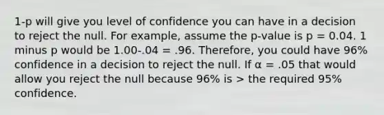 1-p will give you level of confidence you can have in a decision to reject the null. For example, assume the p-value is p = 0.04. 1 minus p would be 1.00-.04 = .96. Therefore, you could have 96% confidence in a decision to reject the null. If α = .05 that would allow you reject the null because 96% is > the required 95% confidence.