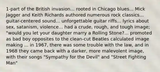 1-part of the British invasion... rooted in Chicago blues... Mick Jagger and Keith Richards authored numerous rock classics... guitar-centered sound... unforgettable guitar riffs... lyrics about sex, satanism, violence... had a crude, rough, and tough image; "would you let your daughter marry a Rolling Stone?... promoted as bad boy opposites to the clean-cut Beatles calculated image making ... in 1967, there was some trouble with the law, and in 1968 they came back with a darker, more malevolent image, with their songs "Sympathy for the Devil" and "Street Fighting Man"