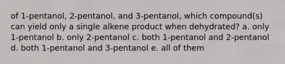 of 1-pentanol, 2-pentanol, and 3-pentanol, which compound(s) can yield only a single alkene product when dehydrated? a. only 1-pentanol b. only 2-pentanol c. both 1-pentanol and 2-pentanol d. both 1-pentanol and 3-pentanol e. all of them