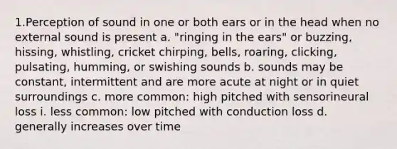 1.Perception of sound in one or both ears or in the head when no external sound is present a. "ringing in the ears" or buzzing, hissing, whistling, cricket chirping, bells, roaring, clicking, pulsating, humming, or swishing sounds b. sounds may be constant, intermittent and are more acute at night or in quiet surroundings c. more common: high pitched with sensorineural loss i. less common: low pitched with conduction loss d. generally increases over time