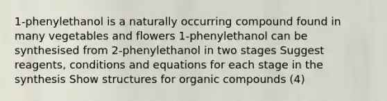 1-phenylethanol is a naturally occurring compound found in many vegetables and flowers 1-phenylethanol can be synthesised from 2-phenylethanol in two stages Suggest reagents, conditions and equations for each stage in the synthesis Show structures for <a href='https://www.questionai.com/knowledge/kSg4ucUAKW-organic-compounds' class='anchor-knowledge'>organic compounds</a> (4)