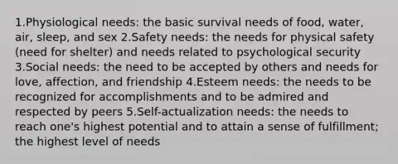 1.Physiological needs: the basic survival needs of food, water, air, sleep, and sex 2.Safety needs: the needs for physical safety (need for shelter) and needs related to psychological security 3.Social needs: the need to be accepted by others and needs for love, affection, and friendship 4.Esteem needs: the needs to be recognized for accomplishments and to be admired and respected by peers 5.Self-actualization needs: the needs to reach one's highest potential and to attain a sense of fulfillment; the highest level of needs