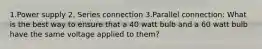 1.Power supply 2. Series connection 3.Parallel connection: What is the best way to ensure that a 40 watt bulb and a 60 watt bulb have the same voltage applied to them?