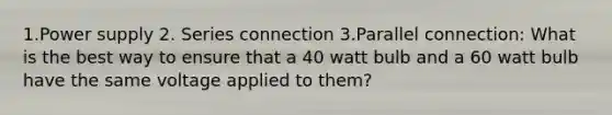 1.Power supply 2. Series connection 3.Parallel connection: What is the best way to ensure that a 40 watt bulb and a 60 watt bulb have the same voltage applied to them?