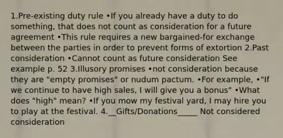 1.Pre-existing duty rule •If you already have a duty to do something, that does not count as consideration for a future agreement •This rule requires a new bargained-for exchange between the parties in order to prevent forms of extortion 2.Past consideration •Cannot count as future consideration See example p. 52 3.Illusory promises •not consideration because they are "empty promises" or nudum pactum. •For example, •"If we continue to have high sales, I will give you a bonus" •What does "high" mean? •If you mow my festival yard, I may hire you to play at the festival. 4.__Gifts/Donations_____ Not considered consideration