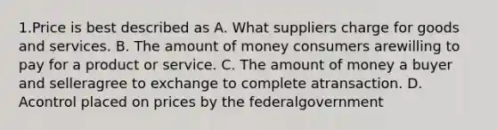 1.Price is best described as A. What suppliers charge for goods and services. B. The amount of money consumers arewilling to pay for a product or service. C. The amount of money a buyer and selleragree to exchange to complete atransaction. D. Acontrol placed on prices by the federalgovernment