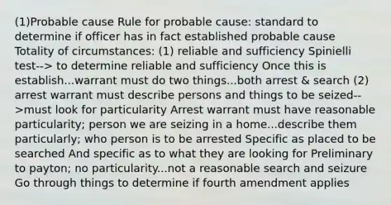 (1)Probable cause Rule for probable cause: standard to determine if officer has in fact established probable cause Totality of circumstances: (1) reliable and sufficiency Spinielli test--> to determine reliable and sufficiency Once this is establish...warrant must do two things...both arrest & search (2) arrest warrant must describe persons and things to be seized-->must look for particularity Arrest warrant must have reasonable particularity; person we are seizing in a home...describe them particularly; who person is to be arrested Specific as placed to be searched And specific as to what they are looking for Preliminary to payton; no particularity...not a reasonable search and seizure Go through things to determine if fourth amendment applies