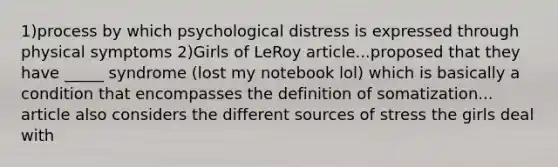 1)process by which psychological distress is expressed through physical symptoms 2)Girls of LeRoy article...proposed that they have _____ syndrome (lost my notebook lol) which is basically a condition that encompasses the definition of somatization... article also considers the different sources of stress the girls deal with