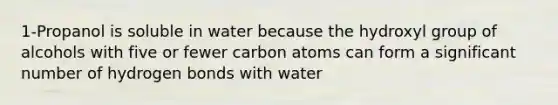 1-Propanol is soluble in water because the hydroxyl group of alcohols with five or fewer carbon atoms can form a significant number of hydrogen bonds with water