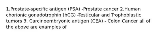 1.Prostate-specific antigen (PSA) -Prostate cancer 2.Human chorionic gonadotrophin (hCG) -Testicular and Trophoblastic tumors 3. Carcinoembryonic antigen (CEA) - Colon Cancer all of the above are examples of