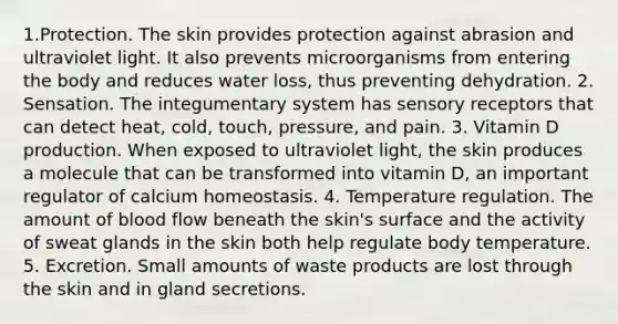 1.Protection. The skin provides protection against abrasion and ultraviolet light. It also prevents microorganisms from entering the body and reduces water loss, thus preventing dehydration. 2. Sensation. The integumentary system has sensory receptors that can detect heat, cold, touch, pressure, and pain. 3. Vitamin D production. When exposed to ultraviolet light, the skin produces a molecule that can be transformed into vitamin D, an important regulator of calcium homeostasis. 4. Temperature regulation. The amount of blood flow beneath the skin's surface and the activity of sweat glands in the skin both help regulate body temperature. 5. Excretion. Small amounts of waste products are lost through the skin and in gland secretions.