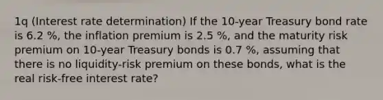 ​1q (Interest rate determination​) If the​ 10-year Treasury bond rate is 6.2 %, the inflation premium is 2.5 %, and the​ maturity risk premium on​ 10-year Treasury bonds is 0.7 %, assuming that there is no​ liquidity-risk premium on these​ bonds, what is the real​ risk-free interest​ rate?