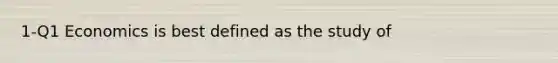1-Q1 Economics is best defined as the study of