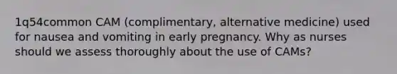 1q54common CAM (complimentary, alternative medicine) used for nausea and vomiting in early pregnancy. Why as nurses should we assess thoroughly about the use of CAMs?