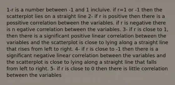 1-r is a number between -1 and 1 incluive. if r=1 or -1 then the scatterplot lies on a straight line 2- if r is positive then there is a possitive correlation between the variables. if r is negative there is n egative correlation between the variables. 3- if r is close to 1, then there is a significant positive linear correlation between the variables and the scatterplot is close to lying along a straight line that rises from left to right. 4- if r is close to -1 then there is a significant negative linear correlation between the variables and the scatterplot is close to lying along a straight line that falls from left to right. 5- if r is close to 0 then there is little correlation between the variables