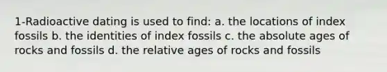 1-Radioactive dating is used to find: a. the locations of index fossils b. the identities of index fossils c. the absolute ages of rocks and fossils d. the relative ages of rocks and fossils