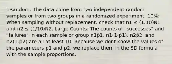 1Random: The data come from two independent random samples or from two groups in a randomized experiment. 10%: When sampling without replacement, check that n1 ≤ (1/10)N1 and n2 ≤ (1/10)N2. Large Counts: The counts of "successes" and "failures" in each sample or group n1p̂1, n1(1-p̂1), n2p̂2, and n2(1-p̂2) are all at least 10. Because we dont know the values of the parameters p1 and p2, we replace them in the SD formula with the sample proportions.