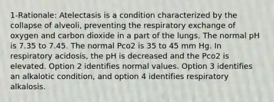 1-Rationale: Atelectasis is a condition characterized by the collapse of alveoli, preventing the respiratory exchange of oxygen and carbon dioxide in a part of the lungs. The normal pH is 7.35 to 7.45. The normal Pco2 is 35 to 45 mm Hg. In respiratory acidosis, the pH is decreased and the Pco2 is elevated. Option 2 identifies normal values. Option 3 identifies an alkalotic condition, and option 4 identifies respiratory alkalosis.