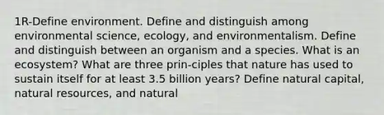 1R-Define environment. Define and distinguish among environmental science, ecology, and environmentalism. Define and distinguish between an organism and a species. What is an ecosystem? What are three prin-ciples that nature has used to sustain itself for at least 3.5 billion years? Define natural capital, natural resources, and natural