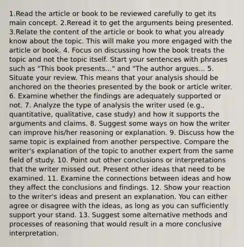 1.Read the article or book to be reviewed carefully to get its main concept. 2.Reread it to get the arguments being presented. 3.Relate the content of the article or book to what you already know about the topic. This will make you more engaged with the article or book. 4. Focus on discussing how the book treats the topic and not the topic itself. Start your sentences with phrases such as "This book presents..." and "The author argues... 5. Situate your review. This means that your analysis should be anchored on the theories presented by the book or article writer. 6. Examine whether the findings are adequately supported or not. 7. Analyze the type of analysis the writer used (e.g., quantitative, qualitative, case study) and how it supports the arguments and claims. 8. Suggest some ways on how the writer can improve his/her reasoning or explanation. 9. Discuss how the same topic is explained from another perspective. Compare the writer's explanation of the topic to another expert from the same field of study. 10. Point out other conclusions or interpretations that the writer missed out. Present other ideas that need to be examined. 11. Examine the connections between ideas and how they affect the conclusions and findings. 12. Show your reaction to the writer's ideas and present an explanation. You can either agree or disagree with the ideas, as long as you can sufficiently support your stand. 13. Suggest some alternative methods and processes of reasoning that would result in a more conclusive interpretation.