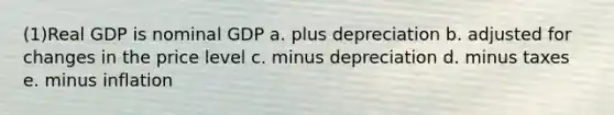 (1)Real GDP is nominal GDP a. plus depreciation b. adjusted for changes in the price level c. minus depreciation d. minus taxes e. minus inflation