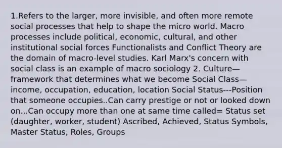 1.Refers to the larger, more invisible, and often more remote social processes that help to shape the micro world. Macro processes include political, economic, cultural, and other institutional social forces Functionalists and Conflict Theory are the domain of macro-level studies. Karl Marx's concern with social class is an example of macro sociology 2. Culture—framework that determines what we become Social Class—income, occupation, education, location Social Status---Position that someone occupies..Can carry prestige or not or looked down on...Can occupy more than one at same time called= Status set (daughter, worker, student) Ascribed, Achieved, Status Symbols, Master Status, Roles, Groups