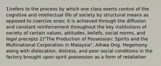 1)refers to the process by which one class exerts control of the cognitive and intellectual life of society by structural means as opposed to coercive ones; it is achieved through the diffusion and constant reinforcement throughout the key institutions of society of certain values, attitudes, beliefs, social norms, and legal precepts 2)"The Production of Possession: Spirits and the Multinational Corporation in Malaysia", Aihwa Ong. Hegemony along with dislocation, distress, and poor social conditions in the factory brought upon spirit possession as a form of retaliation