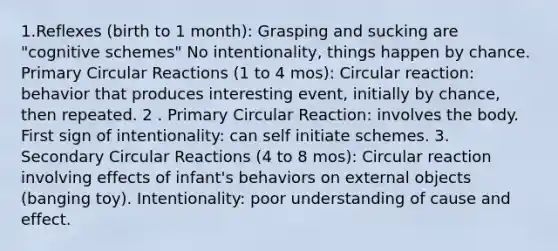 1.Reflexes (birth to 1 month): Grasping and sucking are "cognitive schemes" No intentionality, things happen by chance. Primary Circular Reactions (1 to 4 mos): Circular reaction: behavior that produces interesting event, initially by chance, then repeated. 2 . Primary Circular Reaction: involves the body. First sign of intentionality: can self initiate schemes. 3. Secondary Circular Reactions (4 to 8 mos): Circular reaction involving effects of infant's behaviors on external objects (banging toy). Intentionality: poor understanding of cause and effect.