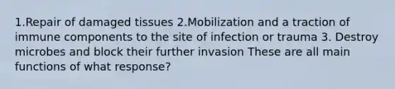 1.Repair of damaged tissues 2.Mobilization and a traction of immune components to the site of infection or trauma 3. Destroy microbes and block their further invasion These are all main functions of what response?