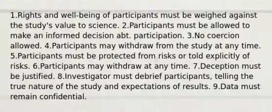 1.Rights and well-being of participants must be weighed against the study's value to science. 2.Participants must be allowed to make an informed decision abt. participation. 3.No coercion allowed. 4.Participants may withdraw from the study at any time. 5.Participants must be protected from risks or told explicitly of risks. 6.Participants may withdraw at any time. 7.Deception must be justified. 8.Investigator must debrief participants, telling the true nature of the study and expectations of results. 9.Data must remain confidential.