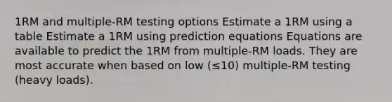 1RM and multiple-RM testing options Estimate a 1RM using a table Estimate a 1RM using prediction equations Equations are available to predict the 1RM from multiple-RM loads. They are most accurate when based on low (≤10) multiple-RM testing (heavy loads).