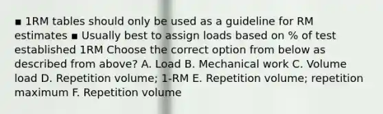 ▪ 1RM tables should only be used as a guideline for RM estimates ▪ Usually best to assign loads based on % of test established 1RM Choose the correct option from below as described from above? A. Load B. Mechanical work C. Volume load D. Repetition volume; 1-RM E. Repetition volume; repetition maximum F. Repetition volume