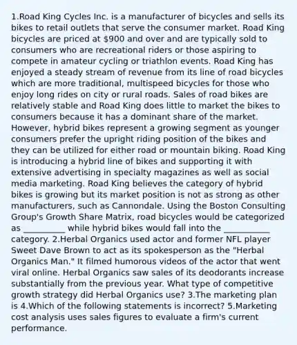 1.Road King Cycles Inc. is a manufacturer of bicycles and sells its bikes to retail outlets that serve the consumer market. Road King bicycles are priced at 900 and over and are typically sold to consumers who are recreational riders or those aspiring to compete in amateur cycling or triathlon events. Road King has enjoyed a steady stream of revenue from its line of road bicycles which are more traditional, multispeed bicycles for those who enjoy long rides on city or rural roads. Sales of road bikes are relatively stable and Road King does little to market the bikes to consumers because it has a dominant share of the market. However, hybrid bikes represent a growing segment as younger consumers prefer the upright riding position of the bikes and they can be utilized for either road or mountain biking. Road King is introducing a hybrid line of bikes and supporting it with extensive advertising in specialty magazines as well as social media marketing. Road King believes the category of hybrid bikes is growing but its market position is not as strong as other manufacturers, such as Cannondale. Using the Boston Consulting Group's Growth Share Matrix, road bicycles would be categorized as __________ while hybrid bikes would fall into the ___________ category. 2.Herbal Organics used actor and former NFL player Sweet Dave Brown to act as its spokesperson as the "Herbal Organics Man." It filmed humorous videos of the actor that went viral online. Herbal Organics saw sales of its deodorants increase substantially from the previous year. What type of competitive growth strategy did Herbal Organics use? 3.The marketing plan is 4.​Which of the following statements is incorrect? 5.Marketing cost analysis uses sales figures to evaluate a firm's current performance.