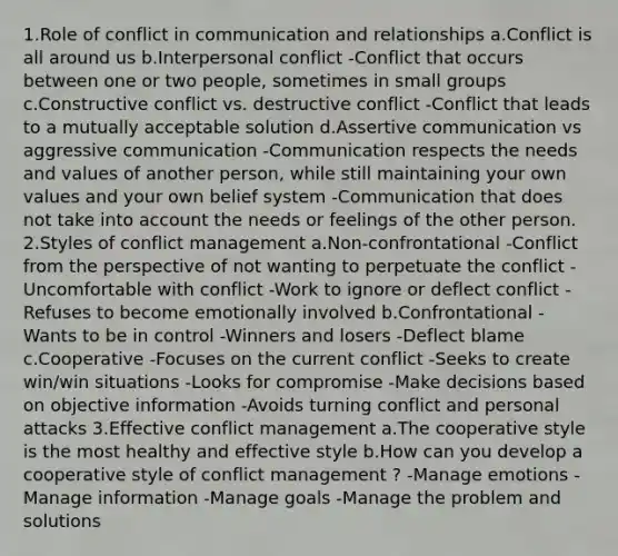 1.Role of conflict in communication and relationships a.Conflict is all around us b.Interpersonal conflict -Conflict that occurs between one or two people, sometimes in small groups c.Constructive conflict vs. destructive conflict -Conflict that leads to a mutually acceptable solution d.Assertive communication vs aggressive communication -Communication respects the needs and values of another person, while still maintaining your own values and your own belief system -Communication that does not take into account the needs or feelings of the other person. 2.Styles of conflict management a.Non-confrontational -Conflict from the perspective of not wanting to perpetuate the conflict -Uncomfortable with conflict -Work to ignore or deflect conflict -Refuses to become emotionally involved b.Confrontational -Wants to be in control -Winners and losers -Deflect blame c.Cooperative -Focuses on the current conflict -Seeks to create win/win situations -Looks for compromise -Make decisions based on objective information -Avoids turning conflict and personal attacks 3.Effective conflict management a.The cooperative style is the most healthy and effective style b.How can you develop a cooperative style of conflict management ? -Manage emotions -Manage information -Manage goals -Manage the problem and solutions