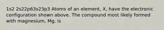 1s2 2s22p63s23p3 Atoms of an element, X, have the electronic configuration shown above. The compound most likely formed with magnesium, Mg, is