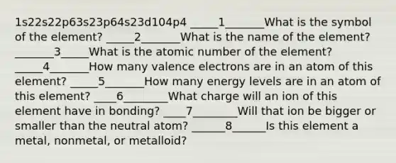 1s22s22p63s23p64s23d104p4 _____1_______What is the symbol of the element? _____2_______What is the name of the element? _______3_____What is the atomic number of the element? _____4_______How many <a href='https://www.questionai.com/knowledge/knWZpHTJT4-valence-electrons' class='anchor-knowledge'>valence electrons</a> are in an atom of this element? _____5_______How many energy levels are in an atom of this element? ____6________What charge will an ion of this element have in bonding? ____7________Will that ion be bigger or smaller than the neutral atom? ______8______Is this element a metal, nonmetal, or metalloid?