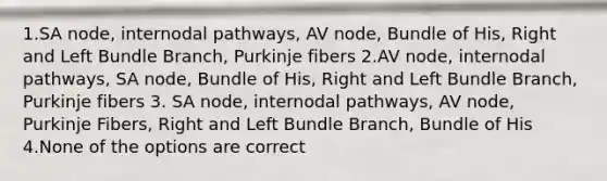 1.SA node, internodal pathways, AV node, Bundle of His, Right and Left Bundle Branch, Purkinje fibers 2.AV node, internodal pathways, SA node, Bundle of His, Right and Left Bundle Branch, Purkinje fibers 3. SA node, internodal pathways, AV node, Purkinje Fibers, Right and Left Bundle Branch, Bundle of His 4.None of the options are correct