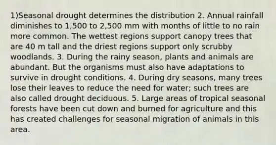 1)Seasonal drought determines the distribution 2. Annual rainfall diminishes to 1,500 to 2,500 mm with months of little to no rain more common. The wettest regions support canopy trees that are 40 m tall and the driest regions support only scrubby woodlands. 3. During the rainy season, plants and animals are abundant. But the organisms must also have adaptations to survive in drought conditions. 4. During dry seasons, many trees lose their leaves to reduce the need for water; such trees are also called drought deciduous. 5. Large areas of tropical seasonal forests have been cut down and burned for agriculture and this has created challenges for seasonal migration of animals in this area.