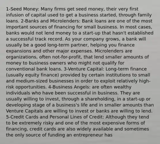 1-Seed Money: Many firms get seed money, their very first infusion of capital used to get a business started, through family loans. 2-Banks and Microlenders: Bank loans are one of the most important sources of financing for small business. In most cases, banks would not lend money to a start-up that hasn't established a successful track record. As your company grows, a bank will usually be a good long-term partner, helping you finance expansions and other major expenses. Microlenders are organizations, often not-for-profit, that lend smaller amounts of money to business owners who might not qualify for conventional bank loans. 3-Venture Capital: Long-term finance (usually equity finance) provided by certain institutions to small and medium-sized businesses in order to exploit relatively high-risk opportunities. 4-Business Angels: are often wealthy individuals who have been successful in business. They are usually willing to invest, through a shareholding, in a start-up or developing stage of a business's life and in smaller amounts than Venture Capitals are willing to invest or banks are willing to lend. 5-Credit Cards and Personal Lines of Credit: Although they tend to be extremely risky and one of the most expensive forms of financing, credit cards are also widely available and sometimes the only source of funding an entrepreneur has