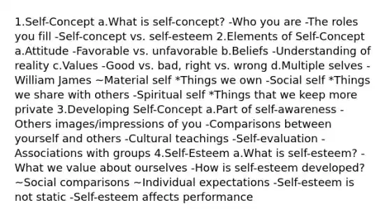 1.Self-Concept a.What is self-concept? -Who you are -The roles you fill -Self-concept vs. self-esteem 2.Elements of Self-Concept a.Attitude -Favorable vs. unfavorable b.Beliefs -Understanding of reality c.Values -Good vs. bad, right vs. wrong d.Multiple selves -William James ~Material self *Things we own -Social self *Things we share with others -Spiritual self *Things that we keep more private 3.Developing Self-Concept a.Part of self-awareness -Others images/impressions of you -Comparisons between yourself and others -Cultural teachings -Self-evaluation -Associations with groups 4.Self-Esteem a.What is self-esteem? -What we value about ourselves -How is self-esteem developed? ~Social comparisons ~Individual expectations -Self-esteem is not static -Self-esteem affects performance