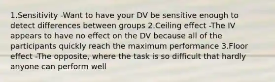 1.Sensitivity -Want to have your DV be sensitive enough to detect differences between groups 2.Ceiling effect -The IV appears to have no effect on the DV because all of the participants quickly reach the maximum performance 3.Floor effect -The opposite, where the task is so difficult that hardly anyone can perform well