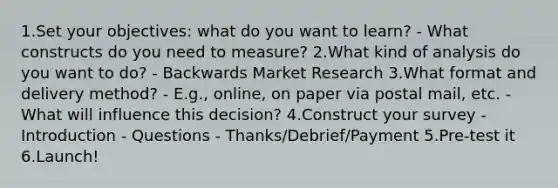 1.Set your objectives: what do you want to learn? - What constructs do you need to measure? 2.What kind of analysis do you want to do? - Backwards Market Research 3.What format and delivery method? - E.g., online, on paper via postal mail, etc. - What will influence this decision? 4.Construct your survey - Introduction - Questions - Thanks/Debrief/Payment 5.Pre-test it 6.Launch!