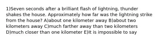 1)Seven seconds after a brilliant flash of lightning, thunder shakes the house. Approximately how far was the lightning strike from the house? A)about one kilometer away B)about two kilometers away C)much farther away than two kilometers D)much closer than one kilometer E)It is impossible to say