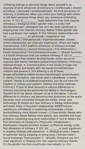 1)Sharing feelings or personal things about yourself is an example of what dimension of intimacy?a.) intellectualb.) shared activitiesc.) physicald.) emotionalAnswer: dA third dimension of intimacy is emotional. When you share your feelings with others or tell them personal things about you, ameasure of bonding occurs. P. 313 2)____________ helps determine how men express intimacy.a.) biological sexb.) gender rolec.) a & bd.) self disclosureAnswer: cBiological sex isn't the most significant in shaping how men express intimacy. Rather it'sthe gender role that a particular man adopts. P. 314 3)Online relationships can be _________________.a.) personalb.) impersonal and interpersonalc.) interpersonald.) impersonalAnswer: bSome online relationships are relatively impersonal; others are highly interpersonal. P.317 4)Which dimension of intimacy includes Shared Activities?a.) Second Dimensionb.) First Dimensionc.) Fourth Dimensiond.) Third DimensionAnswer: C. Shared Activities is a fourth dimension that can achieve intimacy. P. 313 5)________ theory argues that children develop bonds -either secure or insecure-with family members.a)Attachment b)Family c)Intimacy d)Social Answer: A. Communication in the family of origin has lifelong effects and begins with the bonds formed between children and parents P. 319 6)Family is all of these except:a)Formative b)Role-drivenc)Voluntaryd)A systemAnswer: C. Family is formative, role driven and is considered "a family system", family is considered involuntary, you do not have the freedom to choose your parents, siblings and other relatives. P.319-321 7) Due to what factor(s) is cultural differences in intimacy becoming less prominent?a) Media b) Technologyc) Traveld) All of the above. Answer: d) all of the above. Cultural differences in intimacy are becoming less prominent as the world becomes more connected through the media, travel, and technology. 8) People who fear intimacy in dating relationships anticipate these in long-term relationships EXCEPT:a)Less satisfaction b)Problems in sustaining relationships c)Close bondsd)Feeling more distant Answer: c) Close bonds. People who fear intimacy report feeling more distant, less satisfied and have problems sustaining long-term relationships.P. 313 9) What's the first dimension of intimacy?a.) Physicalb.) Intellectualc.) Emotionald.) Shared activities Answer: a) Physical energy is the first dimension of intimacy. P. 312 10) ________ is most significant in shaping intimate self-expression. a.) Biological sexb.) Degree of openness (being outgoing vs being shy)c.) Gender roled.) Social Exchange TheoryAnswer: C. 'Actually, biological sex isn't most significant in shaping how men express intimacy. Rather, it's the gender role that a particular man adopts.' p. 314