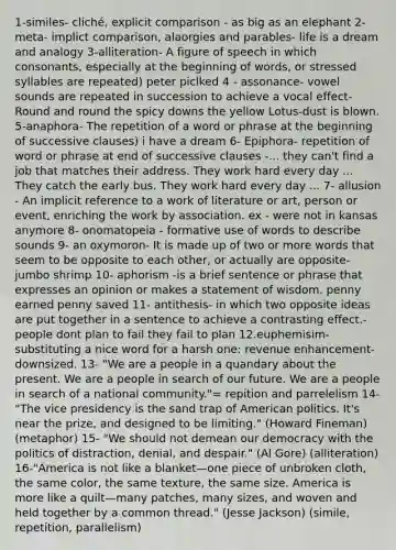 1-similes- cliché, explicit comparison - as big as an elephant 2-meta- implict comparison, alaorgies and parables- life is a dream and analogy 3-alliteration- A figure of speech in which consonants, especially at the beginning of words, or stressed syllables are repeated) peter piclked 4 - assonance- vowel sounds are repeated in succession to achieve a vocal effect-Round and round the spicy downs the yellow Lotus-dust is blown. 5-anaphora- The repetition of a word or phrase at the beginning of successive clauses) i have a dream 6- Epiphora- repetition of word or phrase at end of successive clauses -... they can't find a job that matches their address. They work hard every day ... They catch the early bus. They work hard every day ... 7- allusion - An implicit reference to a work of literature or art, person or event, enriching the work by association. ex - were not in kansas anymore 8- onomatopeia - formative use of words to describe sounds 9- an oxymoron- It is made up of two or more words that seem to be opposite to each other, or actually are opposite- jumbo shrimp 10- aphorism -is a brief sentence or phrase that expresses an opinion or makes a statement of wisdom. penny earned penny saved 11- antithesis- in which two opposite ideas are put together in a sentence to achieve a contrasting effect.-people dont plan to fail they fail to plan 12.euphemisim- substituting a nice word for a harsh one: revenue enhancement- downsized. 13- "We are a people in a quandary about the present. We are a people in search of our future. We are a people in search of a national community."= repition and parrelelism 14- "The vice presidency is the sand trap of American politics. It's near the prize, and designed to be limiting." (Howard Fineman) (metaphor) 15- "We should not demean our democracy with the politics of distraction, denial, and despair." (Al Gore) (alliteration) 16-"America is not like a blanket—one piece of unbroken cloth, the same color, the same texture, the same size. America is more like a quilt—many patches, many sizes, and woven and held together by a common thread." (Jesse Jackson) (simile, repetition, parallelism)