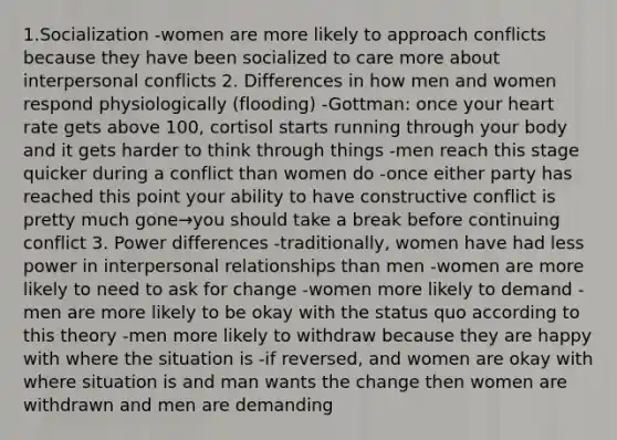 1.Socialization -women are more likely to approach conflicts because they have been socialized to care more about interpersonal conflicts 2. Differences in how men and women respond physiologically (flooding) -Gottman: once your heart rate gets above 100, cortisol starts running through your body and it gets harder to think through things -men reach this stage quicker during a conflict than women do -once either party has reached this point your ability to have constructive conflict is pretty much gone→you should take a break before continuing conflict 3. Power differences -traditionally, women have had less power in interpersonal relationships than men -women are more likely to need to ask for change -women more likely to demand -men are more likely to be okay with the status quo according to this theory -men more likely to withdraw because they are happy with where the situation is -if reversed, and women are okay with where situation is and man wants the change then women are withdrawn and men are demanding