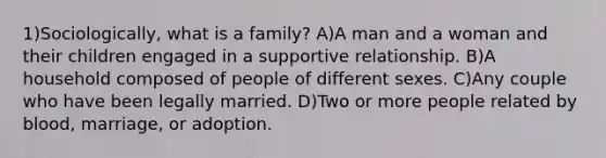 1)Sociologically, what is a family? A)A man and a woman and their children engaged in a supportive relationship. B)A household composed of people of different sexes. C)Any couple who have been legally married. D)Two or more people related by blood, marriage, or adoption.