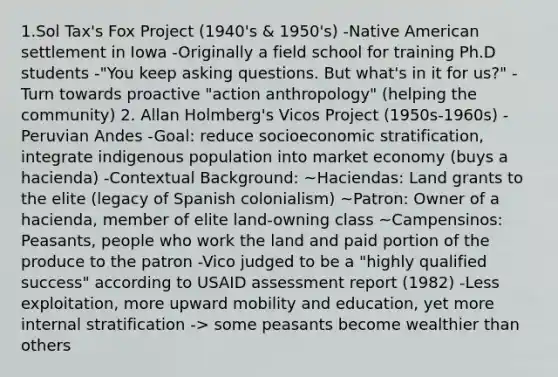 1.Sol Tax's Fox Project (1940's & 1950's) -Native American settlement in Iowa -Originally a field school for training Ph.D students -"You keep asking questions. But what's in it for us?" -Turn towards proactive "action anthropology" (helping the community) 2. Allan Holmberg's Vicos Project (1950s-1960s) -Peruvian Andes -Goal: reduce socioeconomic stratification, integrate indigenous population into market economy (buys a hacienda) -Contextual Background: ~Haciendas: Land grants to the elite (legacy of Spanish colonialism) ~Patron: Owner of a hacienda, member of elite land-owning class ~Campensinos: Peasants, people who work the land and paid portion of the produce to the patron -Vico judged to be a "highly qualified success" according to USAID assessment report (1982) -Less exploitation, more upward mobility and education, yet more internal stratification -> some peasants become wealthier than others